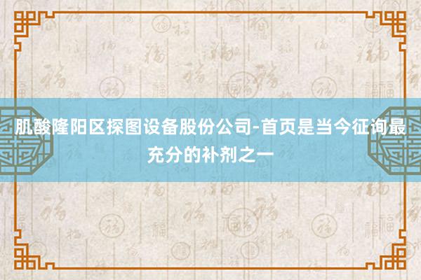 肌酸隆阳区探图设备股份公司-首页是当今征询最充分的补剂之一